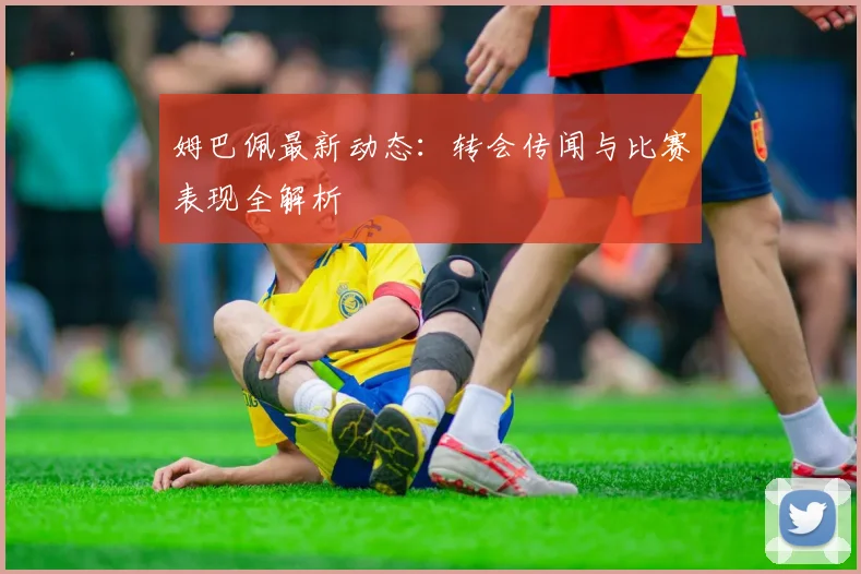 姆巴佩最新动态：转会传闻与比赛表现全解析