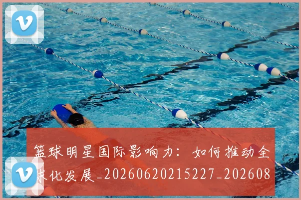篮球明星国际影响力:如何推动全球化发展_20260620215227_20260805165743
