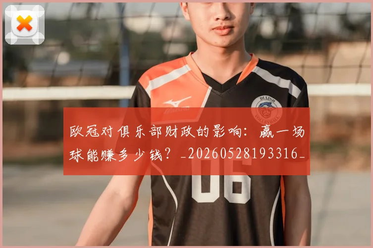 欧冠对俱乐部财政的影响：赢一场球能赚多少钱？_20260528193316_20260707150914