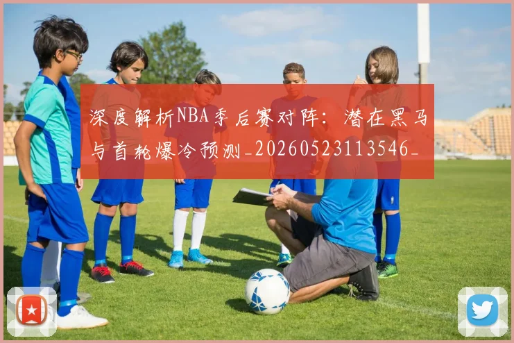 深度解析NBA季后赛对阵:潜在黑马与首轮爆冷预测_20260523113546_20260801203342