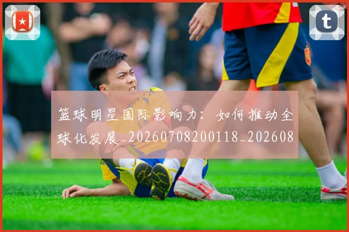 篮球明星国际影响力:如何推动全球化发展_20260708200118_20260804164558