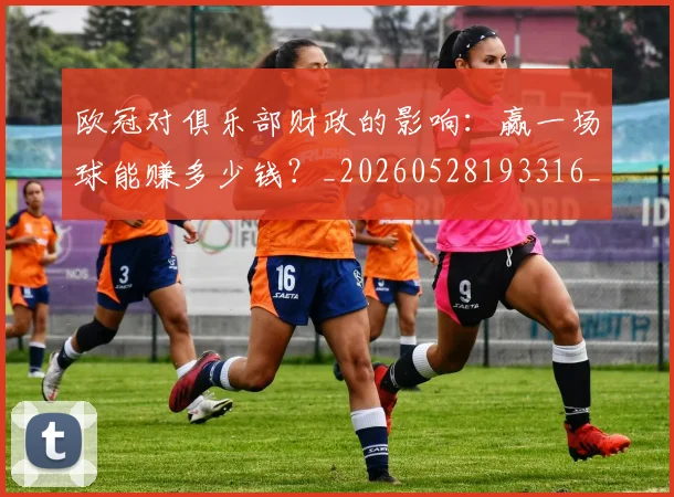 欧冠对俱乐部财政的影响：赢一场球能赚多少钱？_20260528193316_20260801163250