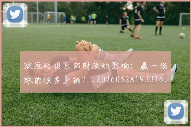 欧冠对俱乐部财政的影响：赢一场球能赚多少钱？_20260528193316_20260801163250