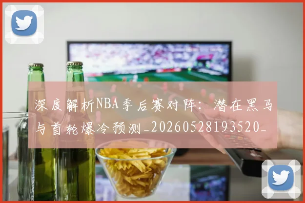 深度解析NBA季后赛对阵：潜在黑马与首轮爆冷预测_20260528193520_20260707154503